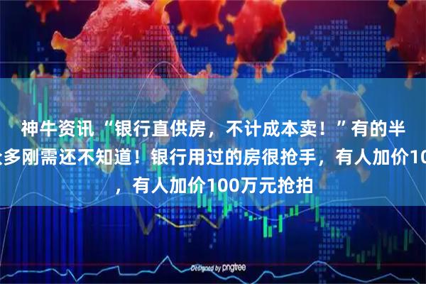 神牛资讯 “银行直供房，不计成本卖！”有的半价出售，众多刚需还不知道！银行用过的房很抢手，有人加价100万元抢拍
