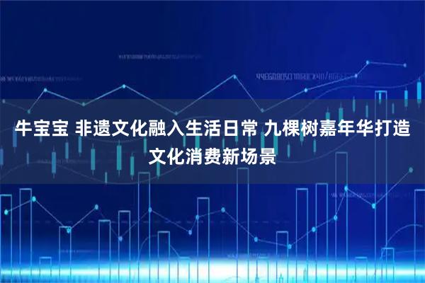 牛宝宝 非遗文化融入生活日常 九棵树嘉年华打造文化消费新场景