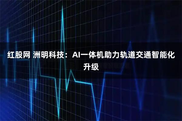 红股网 洲明科技：AI一体机助力轨道交通智能化升级