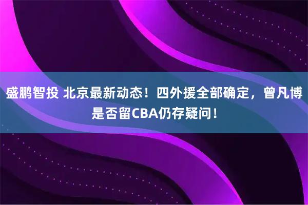 盛鹏智投 北京最新动态！四外援全部确定，曾凡博是否留CBA仍存疑问！