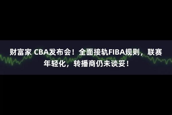 财富家 CBA发布会！全面接轨FIBA规则，联赛年轻化，转播商仍未谈妥！