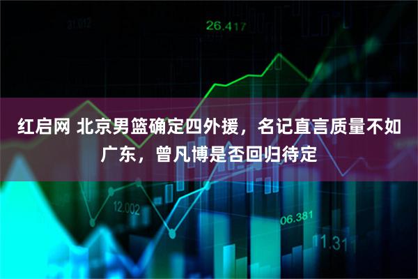 红启网 北京男篮确定四外援，名记直言质量不如广东，曾凡博是否回归待定