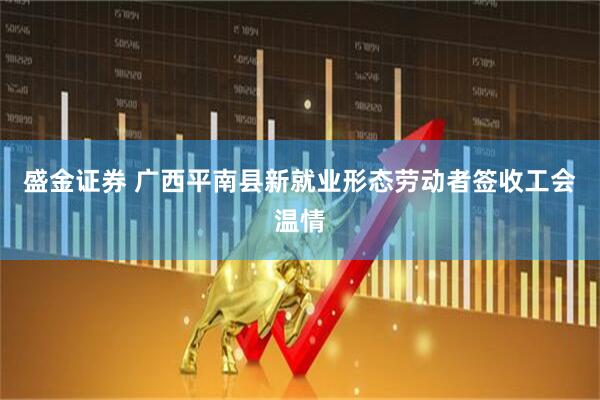 盛金证券 广西平南县新就业形态劳动者签收工会温情