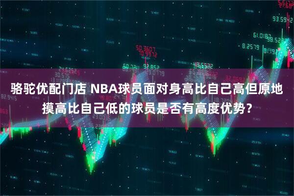 骆驼优配门店 NBA球员面对身高比自己高但原地摸高比自己低的球员是否有高度优势？
