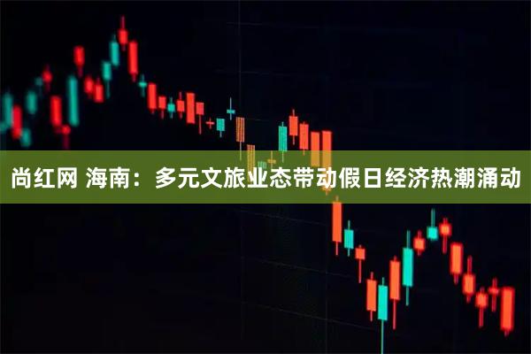 尚红网 海南:多元文旅业态带动假日经济热潮涌动