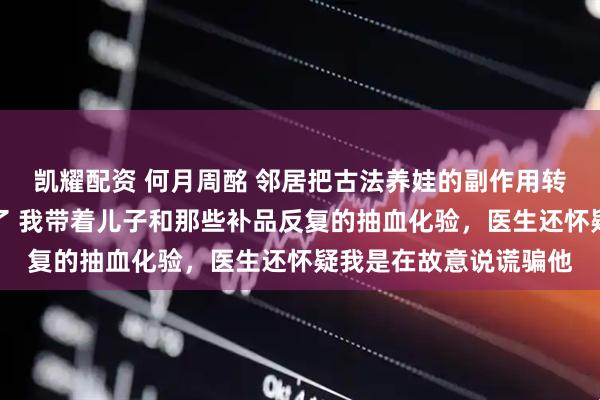 凯耀配资 何月周酩 邻居把古法养娃的副作用转移给我儿子后我杀疯了 我带着儿子和那些补品反复的抽血化验，医生还怀疑我是在故意说谎骗他