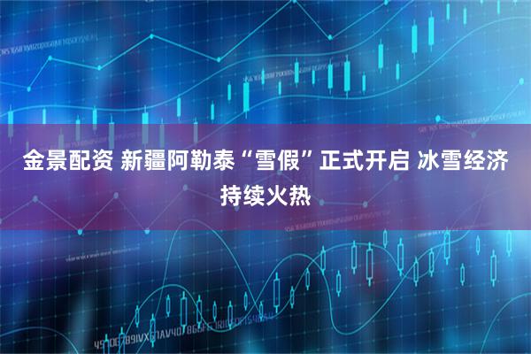 金景配资 新疆阿勒泰“雪假”正式开启 冰雪经济持续火热