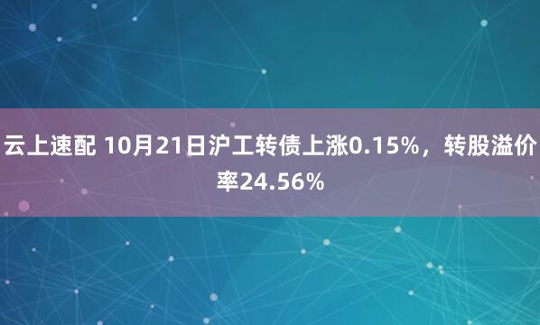 云上速配 10月21日沪工转债上涨0.15%，转股溢价率24.56%