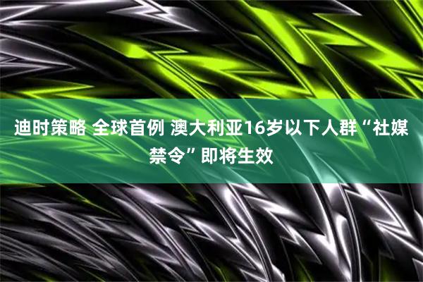 迪时策略 全球首例 澳大利亚16岁以下人群“社媒禁令”即将生效