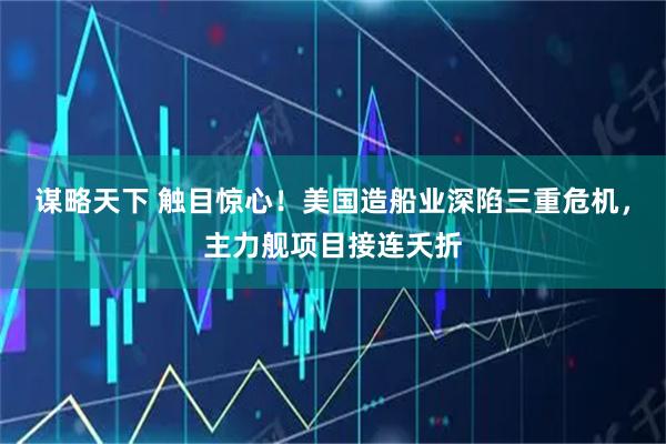 谋略天下 触目惊心！美国造船业深陷三重危机，主力舰项目接连夭折