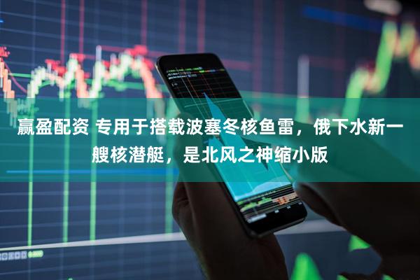 赢盈配资 专用于搭载波塞冬核鱼雷,俄下水新一艘核潜艇,是北风之神缩小版