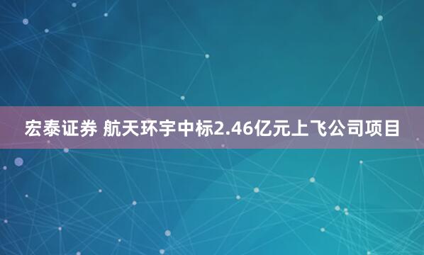 宏泰证券 航天环宇中标2.46亿元上飞公司项目