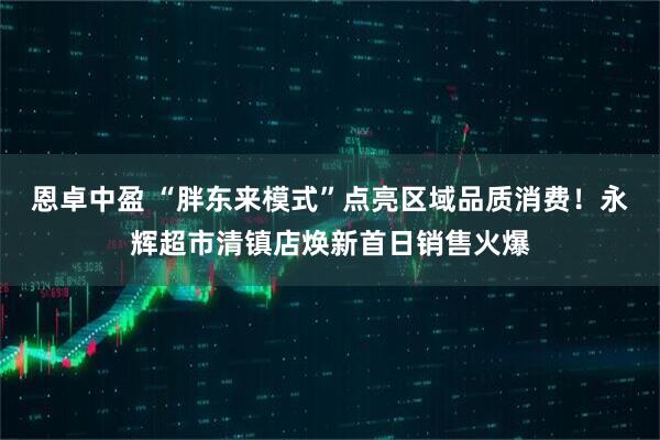 恩卓中盈 “胖东来模式”点亮区域品质消费！永辉超市清镇店焕新首日销售火爆