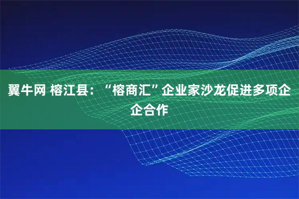 翼牛网 榕江县：“榕商汇”企业家沙龙促进多项企企合作