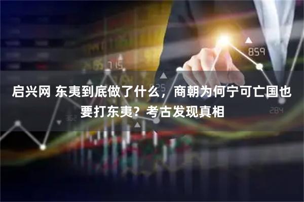 启兴网 东夷到底做了什么，商朝为何宁可亡国也要打东夷？考古发现真相