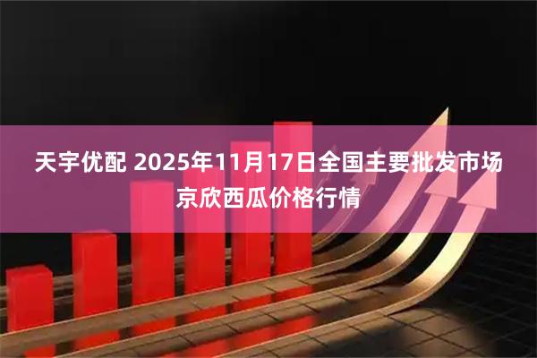 天宇优配 2025年11月17日全国主要批发市场京欣西瓜价格行情