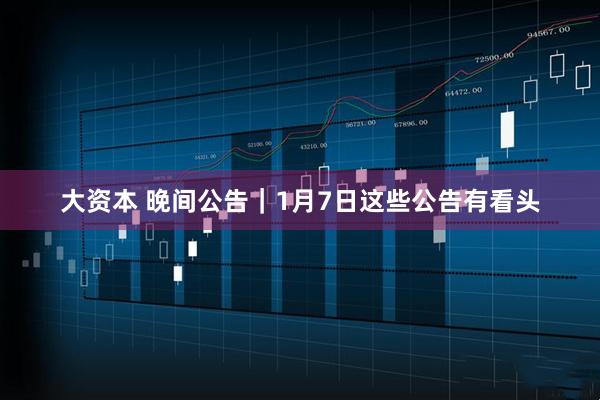 大资本 晚间公告｜1月7日这些公告有看头