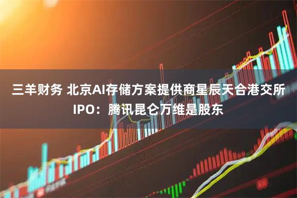 三羊财务 北京AI存储方案提供商星辰天合港交所IPO：腾讯昆仑万维是股东