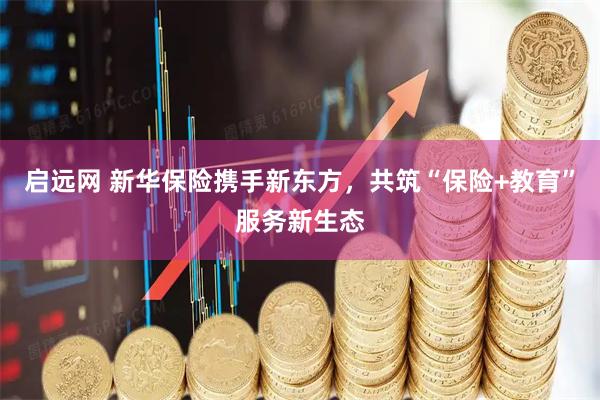 启远网 新华保险携手新东方，共筑“保险+教育”服务新生态