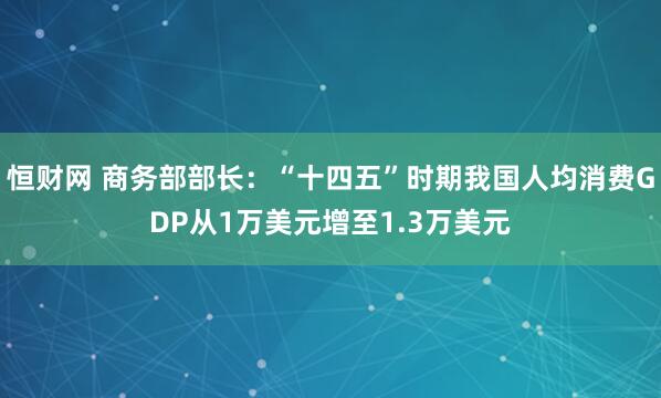 恒财网 商务部部长：“十四五”时期我国人均消费GDP从1万美元增至1.3万美元