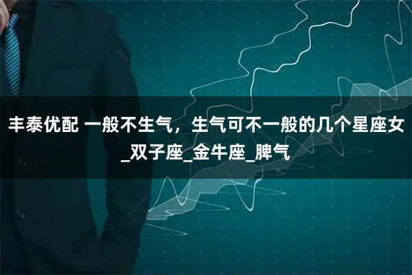 丰泰优配 一般不生气,生气可不一般的几个星座女_双子座_金牛座_脾气