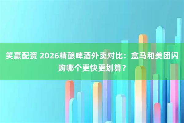 笑赢配资 2026精酿啤酒外卖对比：盒马和美团闪购哪个更快更划算？