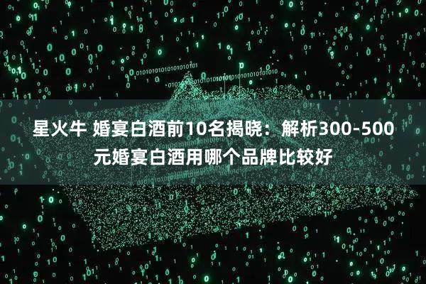 星火牛 婚宴白酒前10名揭晓：解析300-500元婚宴白酒用哪个品牌比较好