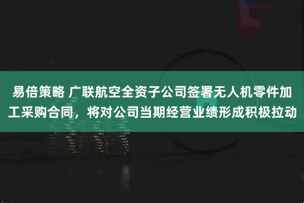 易倍策略 广联航空全资子公司签署无人机零件加工采购合同，将对公司当期经营业绩形成积极拉动